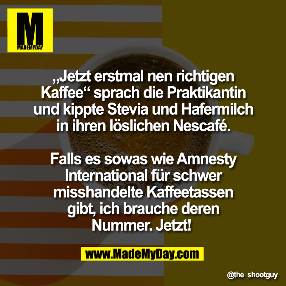 „Jetzt erstmal nen richtigen<br />
Kaffee“ sprach die Praktikantin<br />
und kippte Stevia und Hafermilch<br />
in ihren löslichen Nescafé.<br />
<br />
Falls es sowas wie Amnesty<br />
International für schwer<br />
misshandelte Kaffeetassen<br />
gibt, ich brauche deren<br />
Nummer. Jetzt!