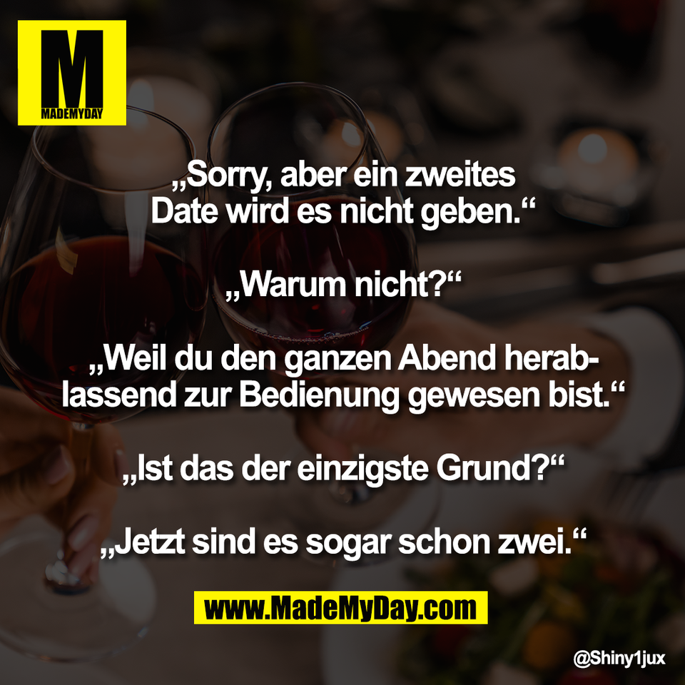 „Sorry, aber ein zweites<br />
Date wird es nicht geben.“<br />
<br />
„Warum nicht?“<br />
<br />
„Weil du den ganzen Abend herab-<br />
lassend zur Bedienung gewesen bist.“<br />
<br />
„Ist das der einzigste Grund?“<br />
<br />
„Jetzt sind es sogar schon zwei.“