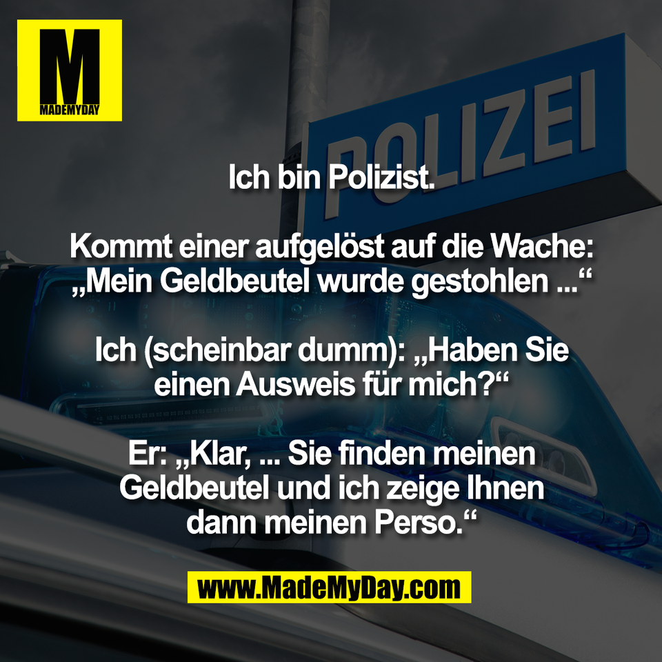 Ich bin Polizist.<br />
<br />
Kommt einer aufgelöst auf die Wache:<br />
„Mein Geldbeutel wurde gestohlen ...“<br />
<br />
Ich (scheinbar dumm): „Haben Sie<br />
einen Ausweis für mich?“<br />
<br />
Er: „Klar, ... Sie finden meinen<br />
Geldbeutel und ich zeige Ihnen<br />
dann meinen Perso.“