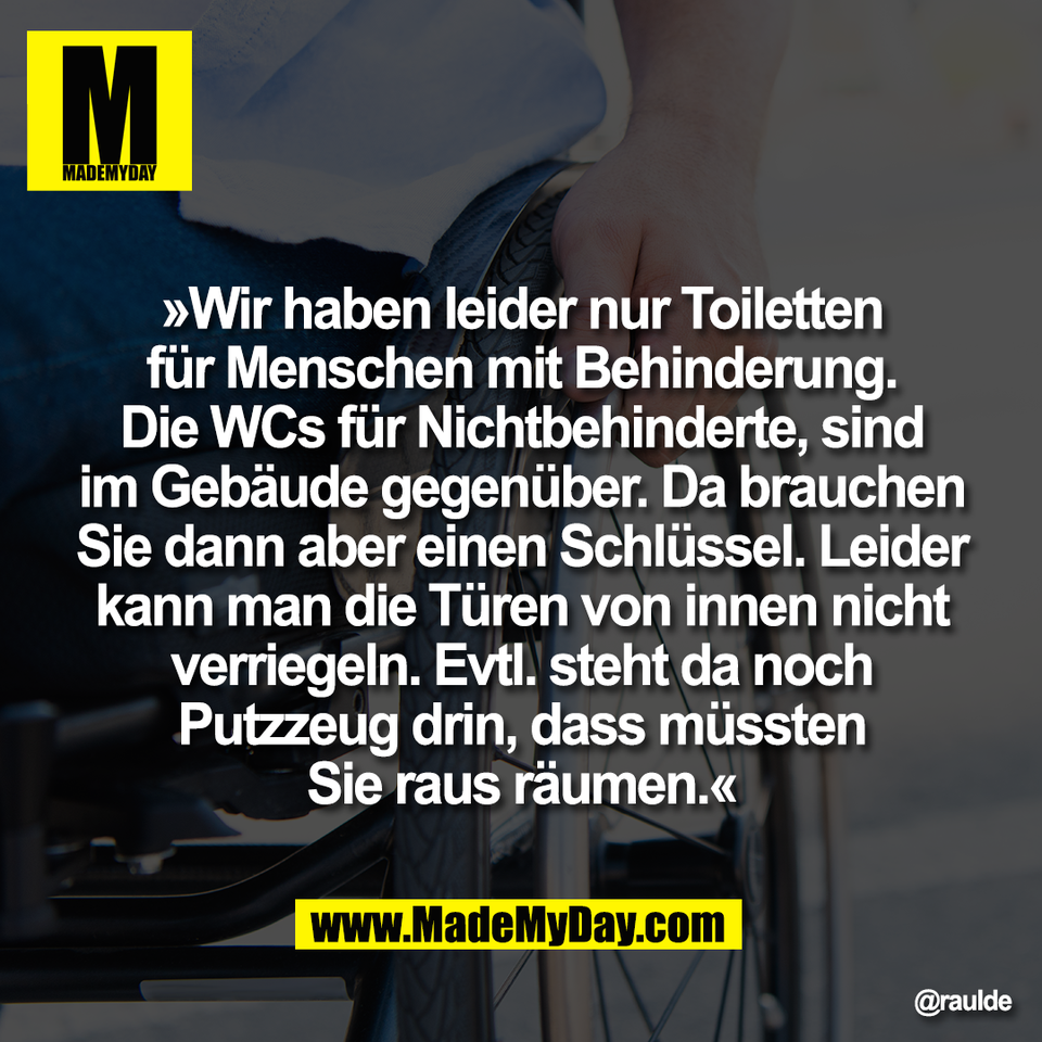 »Wir haben leider nur Toiletten<br />
für Menschen mit Behinderung.<br />
Die WCs für Nichtbehinderte, sind<br />
im Gebäude gegenüber. Da brauchen<br />
Sie dann aber einen Schlüssel. Leider<br />
kann man die Türen von innen nicht<br />
verriegeln. Evtl. steht da noch<br />
Putzzeug drin, dass müssten<br />
Sie raus räumen.«