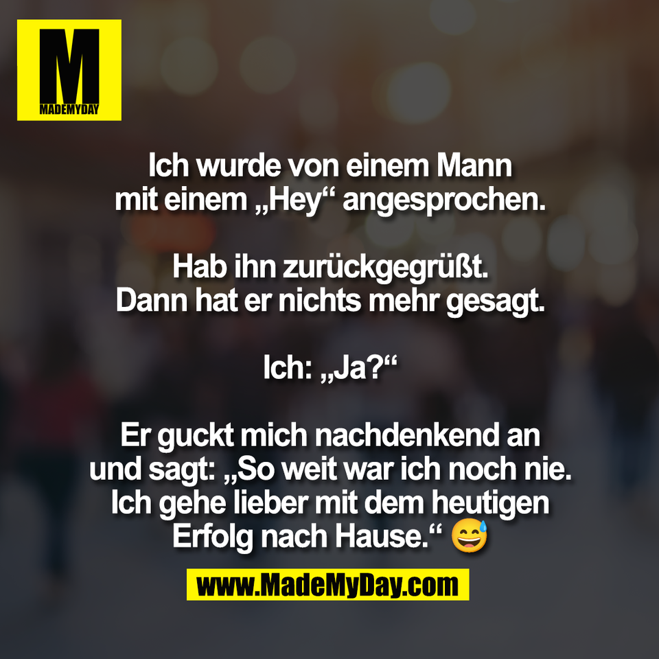 Ich wurde von einem Mann<br />
mit einem „Hey“ angesprochen.<br />
<br />
Hab ihn zurückgegrüßt.<br />
Dann hat er nichts mehr gesagt.<br />
<br />
Ich: „Ja?“<br />
<br />
Er guckt mich nachdenkend an<br />
und sagt: „So weit war ich noch nie.<br />
Ich gehe lieber mit dem heutigen<br />
Erfolg nach Hause.“ 😅