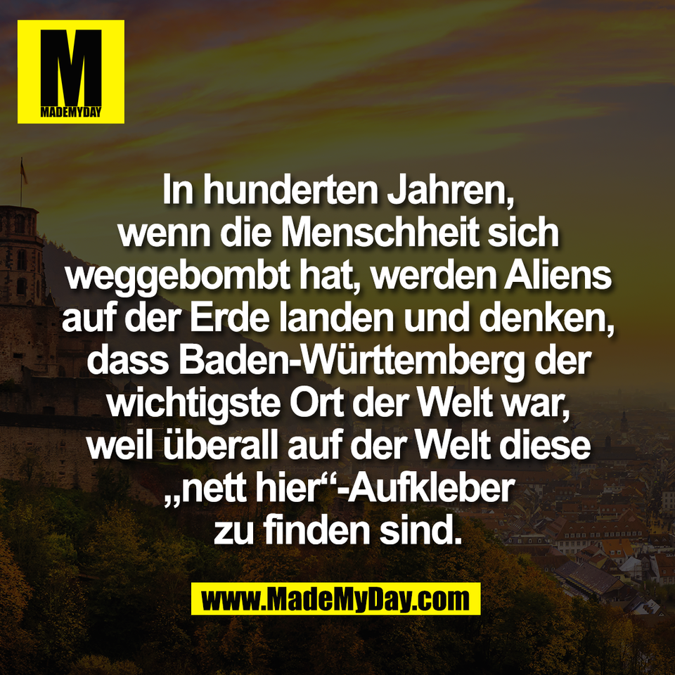 In hunderten Jahren,<br />
wenn die Menschheit sich<br />
weggebombt hat, werden Aliens<br />
auf der Erde landen und denken,<br />
dass Baden-Württemberg der<br />
wichtigste Ort der Welt war,<br />
weil überall auf der Welt diese<br />
„nett hier“-Aufkleber<br />
zu finden sind.