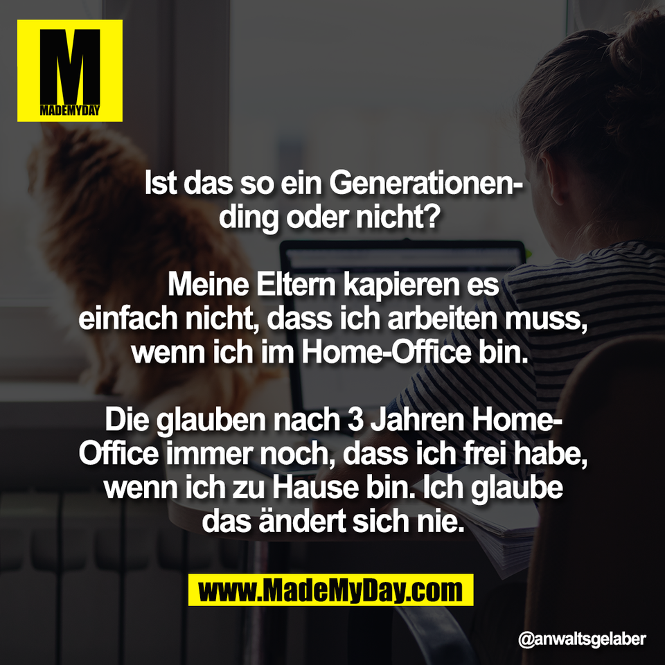 Ist das so ein Generationen-<br />
ding oder nicht? <br />
<br />
Meine Eltern kapieren es<br />
einfach nicht, dass ich arbeiten muss,<br />
wenn ich im Home-Office bin. <br />
<br />
Die glauben nach 3 Jahren Home-<br />
Office immer noch, dass ich frei habe,<br />
wenn ich zu Hause bin. Ich glaube<br />
das ändert sich nie.