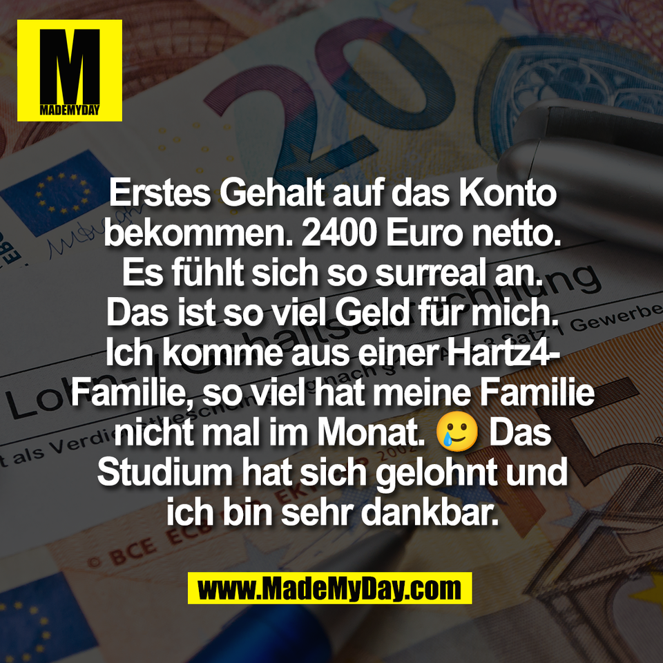 Erstes Gehalt auf das Konto<br />
bekommen. 2400 Euro netto.<br />
Es fühlt sich so surreal an.<br />
Das ist so viel Geld für mich.<br />
Ich komme aus einer Hartz4-<br />
Familie, so viel hat meine Familie<br />
nicht mal im Monat. 🥲 Das<br />
Studium hat sich gelohnt und<br />
ich bin sehr dankbar.