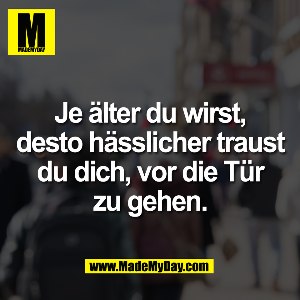 Je älter du wirst,<br />
desto hässlicher traust<br />
du dich, vor die Tür<br />
zu gehen.