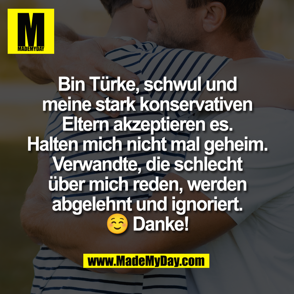 Bin Türke, schwul und<br />
meine stark konservativen<br />
Eltern akzeptieren es.<br />
Halten mich nicht mal geheim.<br />
Verwandte, die schlecht<br />
über mich reden, werden<br />
abgelehnt und ignoriert.<br />
☺️ Danke!