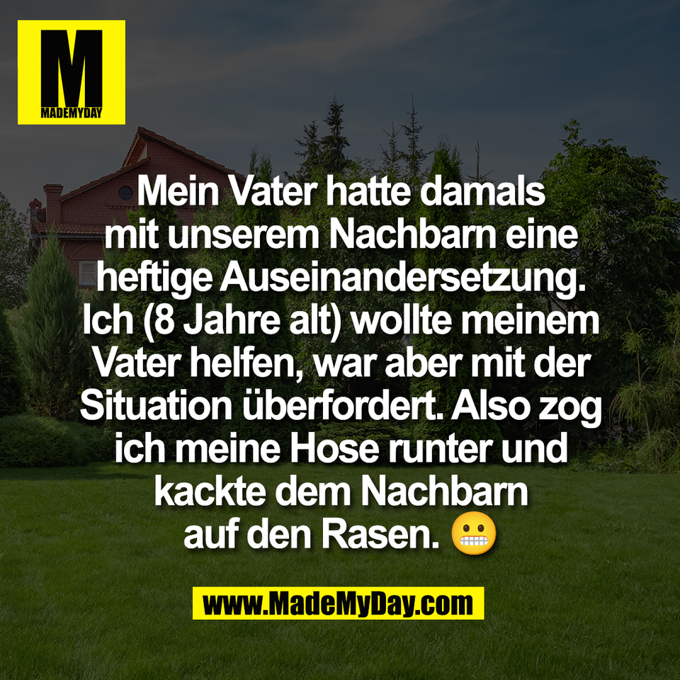 Mein Vater hatte damals<br />
mit unserem Nachbarn eine<br />
heftige Auseinandersetzung.<br />
Ich (8 Jahre alt) wollte meinem<br />
Vater helfen, war aber mit der<br />
Situation überfordert. Also zog<br />
ich meine Hose runter und<br />
kackte dem Nachbarn<br />
auf den Rasen. 😬