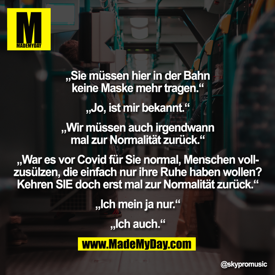 „Sie müssen hier in der Bahn<br />
keine Maske mehr tragen.“<br />
<br />
„Jo, ist mir bekannt.“<br />
<br />
„Wir müssen auch irgendwann<br />
mal zur Normalität zurück.“<br />
<br />
„War es vor Covid für Sie normal, Menschen voll-<br />
zusülzen, die einfach nur ihre Ruhe haben wollen?<br />
Kehren SIE doch erst mal zur Normalität zurück.“<br />
<br />
„Ich mein ja nur.“<br />
<br />
„Ich auch.“
