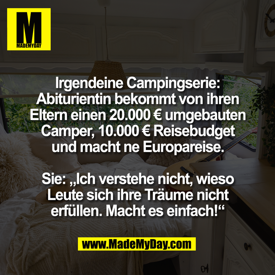 Irgendeine Campingserie:<br />
Abiturientin bekommt von ihren<br />
Eltern einen 20.000 € umgebauten<br />
Camper, 10.000 € Reisebudget<br />
und macht ne Europareise.<br />
<br />
Sie: „Ich verstehe nicht, wieso<br />
Leute sich ihre Träume nicht<br />
erfüllen. Macht es einfach!“