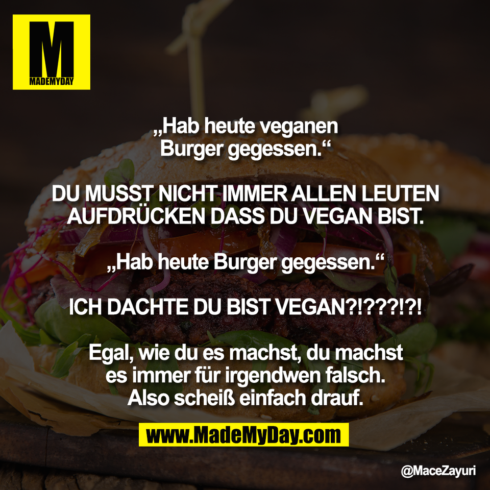 „Hab heute veganen<br />
Burger gegessen.“<br />
<br />
DU MUSST NICHT IMMER ALLEN LEUTEN<br />
AUFDRÜCKEN DASS DU VEGAN BIST.<br />
<br />
„Hab heute Burger gegessen.“<br />
<br />
ICH DACHTE DU BIST VEGAN?!???!?!<br />
<br />
Egal, wie du es machst, du machst<br />
es immer für irgendwen falsch.<br />
Also scheiß einfach drauf.