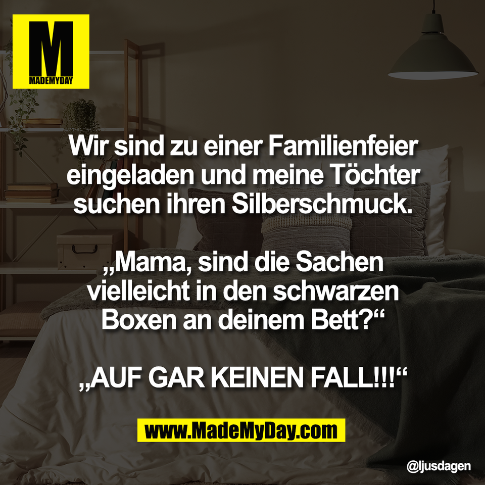 Wir sind zu einer Familienfeier<br />
eingeladen und meine Töchter<br />
suchen ihren Silberschmuck.<br />
<br />
„Mama, sind die Sachen<br />
vielleicht in den schwarzen<br />
Boxen an deinem Bett?“<br />
<br />
„AUF GAR KEINEN FALL!!!“