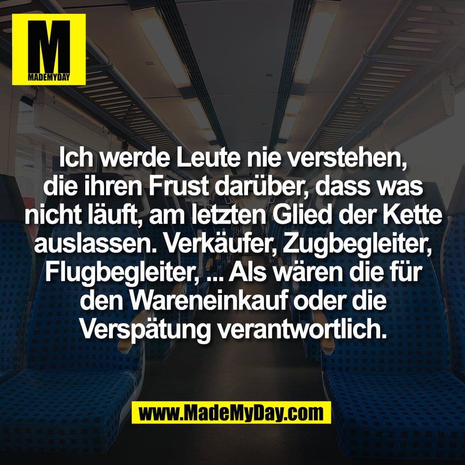 Ich werde Leute nie verstehen,<br />
die ihren Frust darüber, dass was<br />
nicht läuft, am letzten Glied der Kette<br />
auslassen. Verkäufer, Zugbegleiter,<br />
Flugbegleiter, ... Als wären die für<br />
den Wareneinkauf oder die<br />
Verspätung verantwortlich.