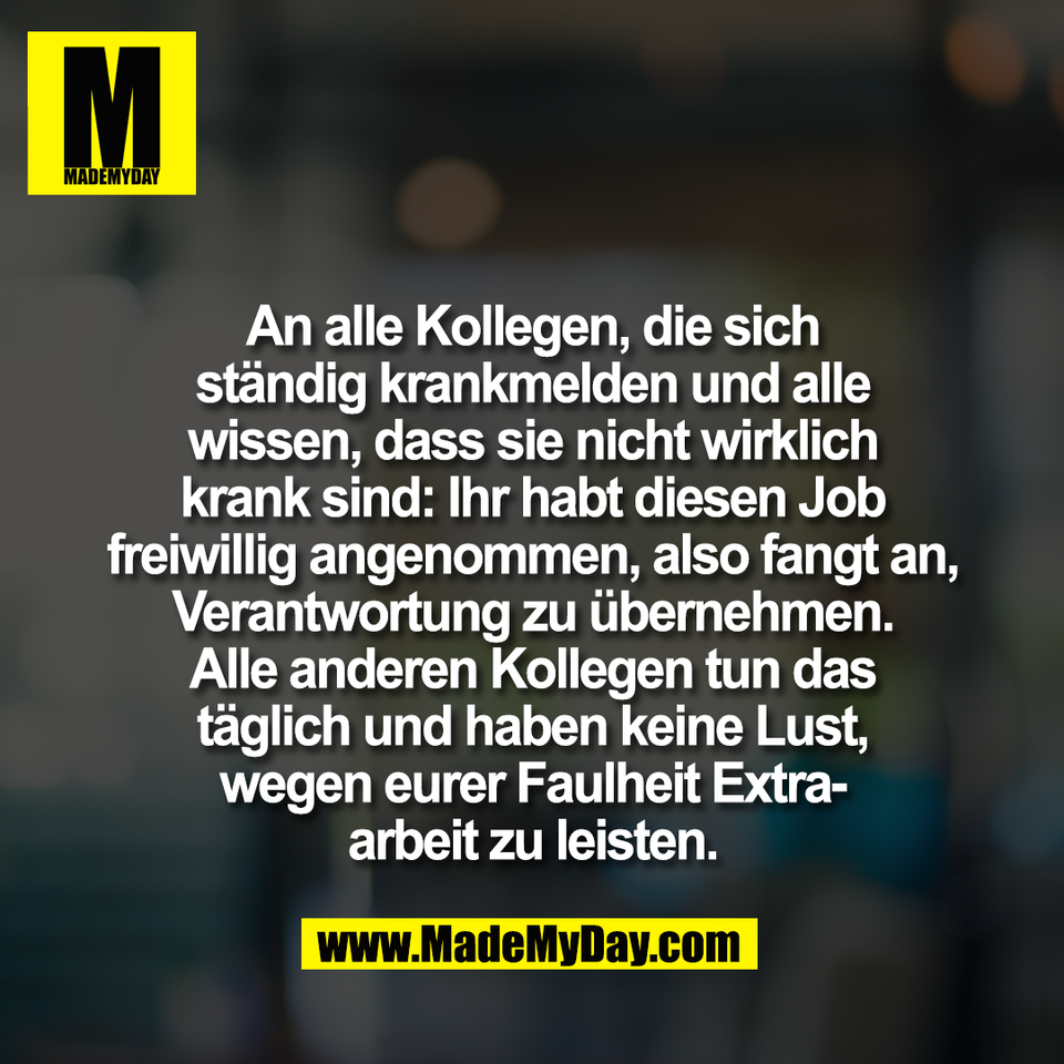 An alle Kollegen, die sich<br />
ständig krankmelden und alle<br />
wissen, dass sie nicht wirklich<br />
krank sind: Ihr habt diesen Job<br />
freiwillig angenommen, also fangt an,<br />
Verantwortung zu übernehmen.<br />
Alle anderen Kollegen tun das<br />
täglich und haben keine Lust,<br />
wegen eurer Faulheit Extra-<br />
arbeit zu leisten.