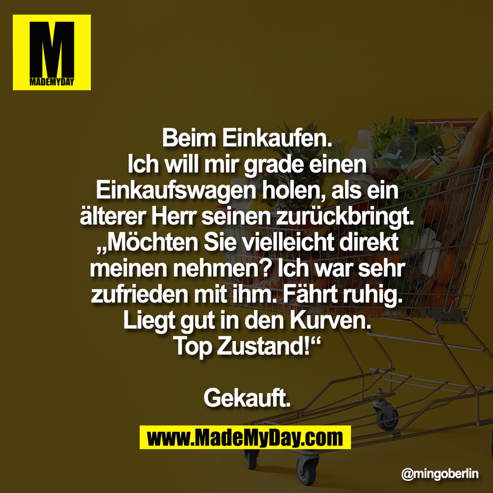 Beim Einkaufen.<br />
Ich will mir grade einen<br />
Einkaufswagen holen, als ein<br />
älterer Herr seinen zurückbringt.<br />
„Möchten Sie vielleicht direkt<br />
meinen nehmen? Ich war sehr<br />
zufrieden mit ihm. Fährt ruhig.<br />
Liegt gut in den Kurven.<br />
Top Zustand!“<br />
<br />
Gekauft.