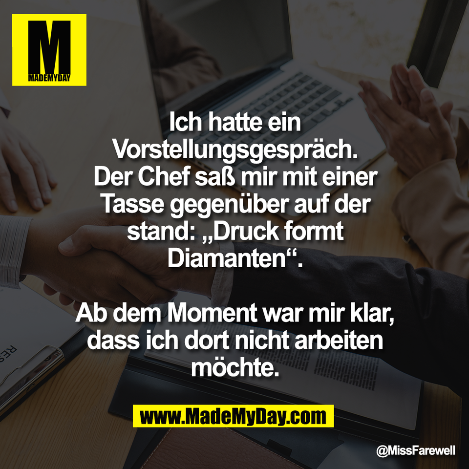 Ich hatte ein<br />
Vorstellungsgespräch.<br />
Der Chef saß mir mit einer<br />
Tasse gegenüber auf der<br />
stand: „Druck formt<br />
Diamanten“.<br />
<br />
Ab dem Moment war mir klar,<br />
dass ich dort nicht arbeiten<br />
möchte.
