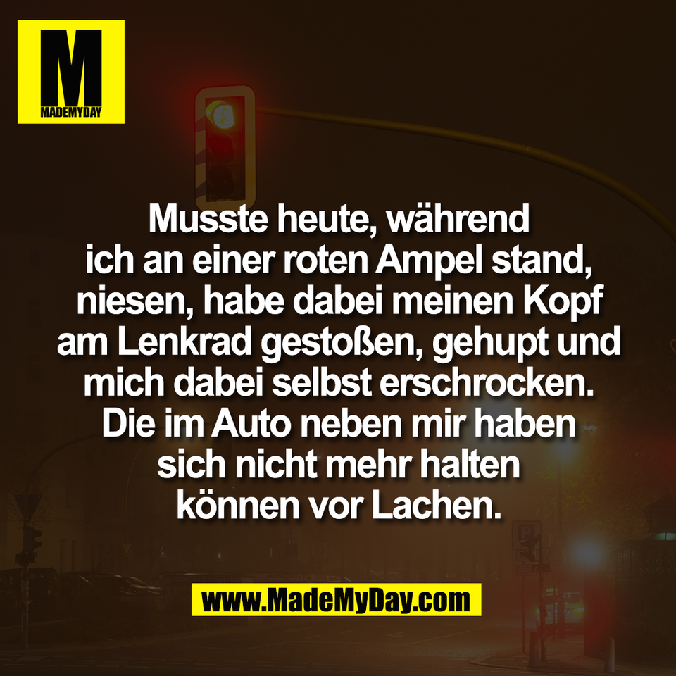 Musste heute, während<br />
ich an einer roten Ampel stand,<br />
niesen, habe dabei meinen Kopf<br />
am Lenkrad gestoßen, gehupt und<br />
mich dabei selbst erschrocken.<br />
Die im Auto neben mir haben<br />
sich nicht mehr halten<br />
können vor Lachen.