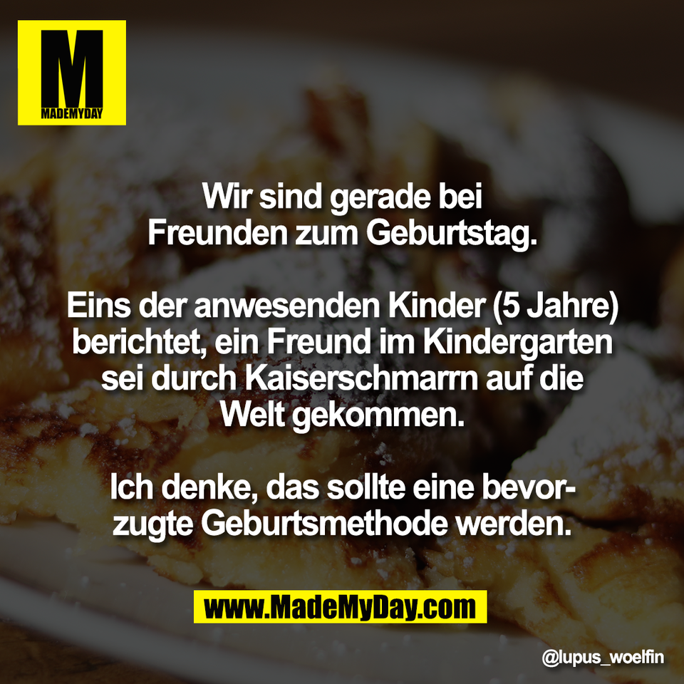 Wir sind gerade bei<br />
Freunden zum Geburtstag.<br />
<br />
Eins der anwesenden Kinder (5 Jahre)<br />
berichtet, ein Freund im Kindergarten<br />
sei durch Kaiserschmarrn auf die<br />
Welt gekommen.<br />
<br />
Ich denke, das sollte eine bevor-<br />
zugte Geburtsmethode werden.