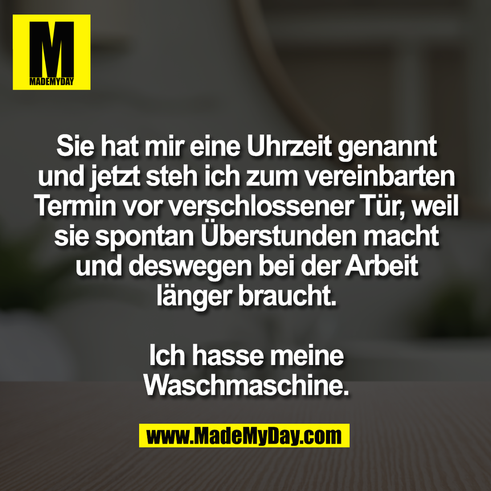 Sie hat mir eine Uhrzeit genannt<br />
und jetzt steh ich zum vereinbarten<br />
Termin vor verschlossener Tür, weil<br />
sie spontan Überstunden macht<br />
und deswegen bei der Arbeit<br />
länger braucht.<br />
<br />
Ich hasse meine<br />
Waschmaschine.