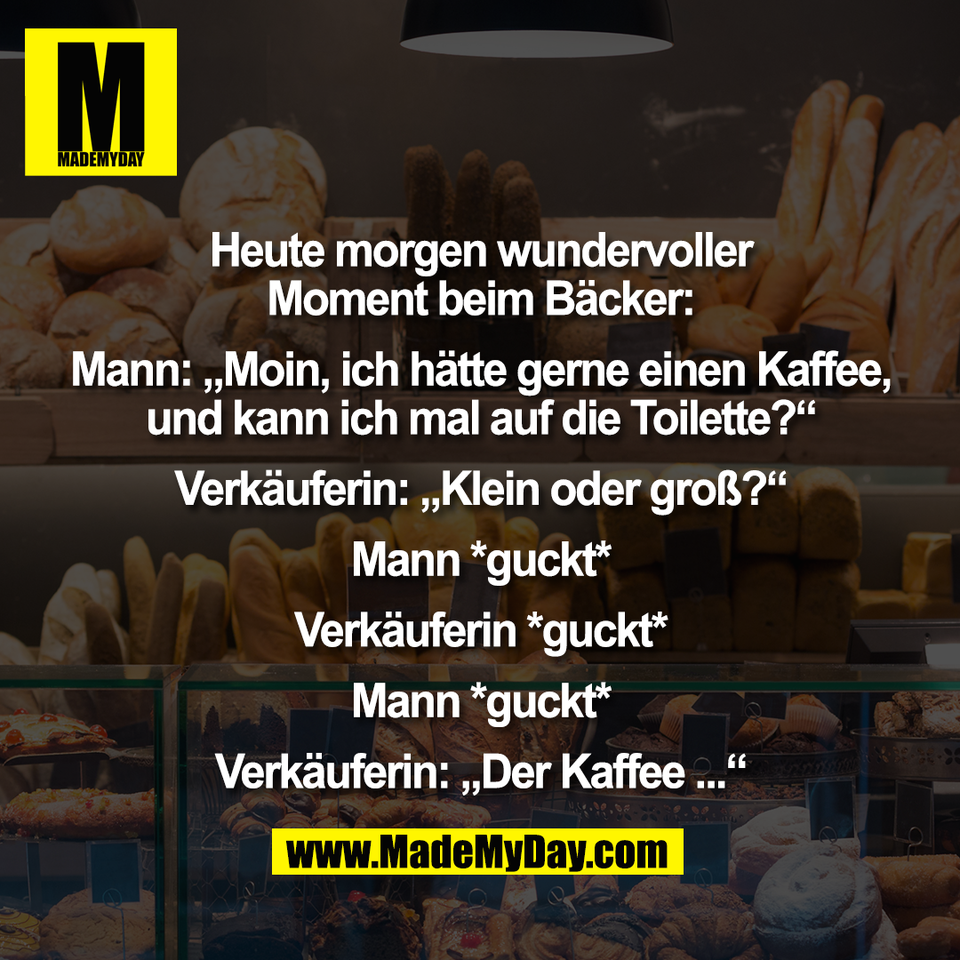 Heute morgen wundervoller<br />
Moment beim Bäcker:<br />
<br />
Mann: „Moin, ich hätte gerne einen Kaffee,<br />
und kann ich mal auf die Toilette?“<br />
<br />
Verkäuferin: „Klein oder groß?“<br />
<br />
Mann *guckt*<br />
<br />
Verkäuferin *guckt*<br />
<br />
Mann *guckt*<br />
<br />
Verkäuferin: „Der Kaffee ...“