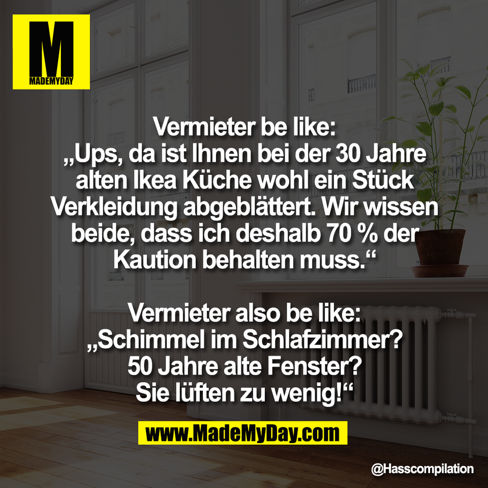 Vermieter be like:<br />
„Ups, da ist Ihnen bei der 30 Jahre<br />
alten Ikea Küche wohl ein Stück<br />
Verkleidung abgeblättert. Wir wissen<br />
beide, dass ich deshalb 70 % der<br />
Kaution behalten muss.“<br />
<br />
Vermieter also be like:<br />
„Schimmel im Schlafzimmer?<br />
50 Jahre alte Fenster?<br />
Sie lüften zu wenig!“