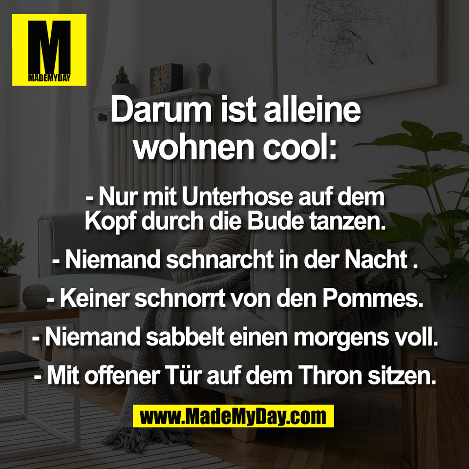 Darum ist alleine<br />
wohnen cool:<br />
<br />
- Nur mit Unterhose auf dem<br />
Kopf durch die Bude tanzen.<br />
- Niemand schnarcht in der Nacht .<br />
- Keiner schnorrt von den Pommes.<br />
- Niemand sabbelt einen morgens voll.<br />
- Mit offener Tür auf dem Thron sitzen.
