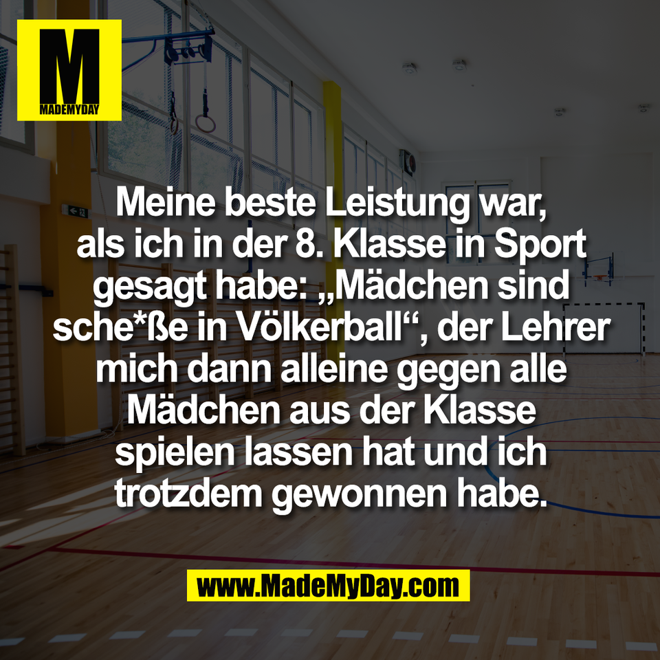 Meine beste Leistung war,<br />
als ich in der 8. Klasse in Sport<br />
gesagt habe: „Mädchen sind<br />
sche*ße in Völkerball“, der Lehrer<br />
mich dann alleine gegen alle<br />
Mädchen aus der Klasse<br />
spielen lassen hat und ich<br />
trotzdem gewonnen habe.