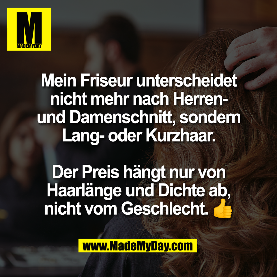 Mein Friseur unterscheidet<br />
nicht mehr nach Herren-<br />
und Damenschnitt, sondern<br />
Lang- oder Kurzhaar.<br />
<br />
Der Preis hängt nur von<br />
Haarlänge und Dichte ab,<br />
nicht vom Geschlecht. 👍