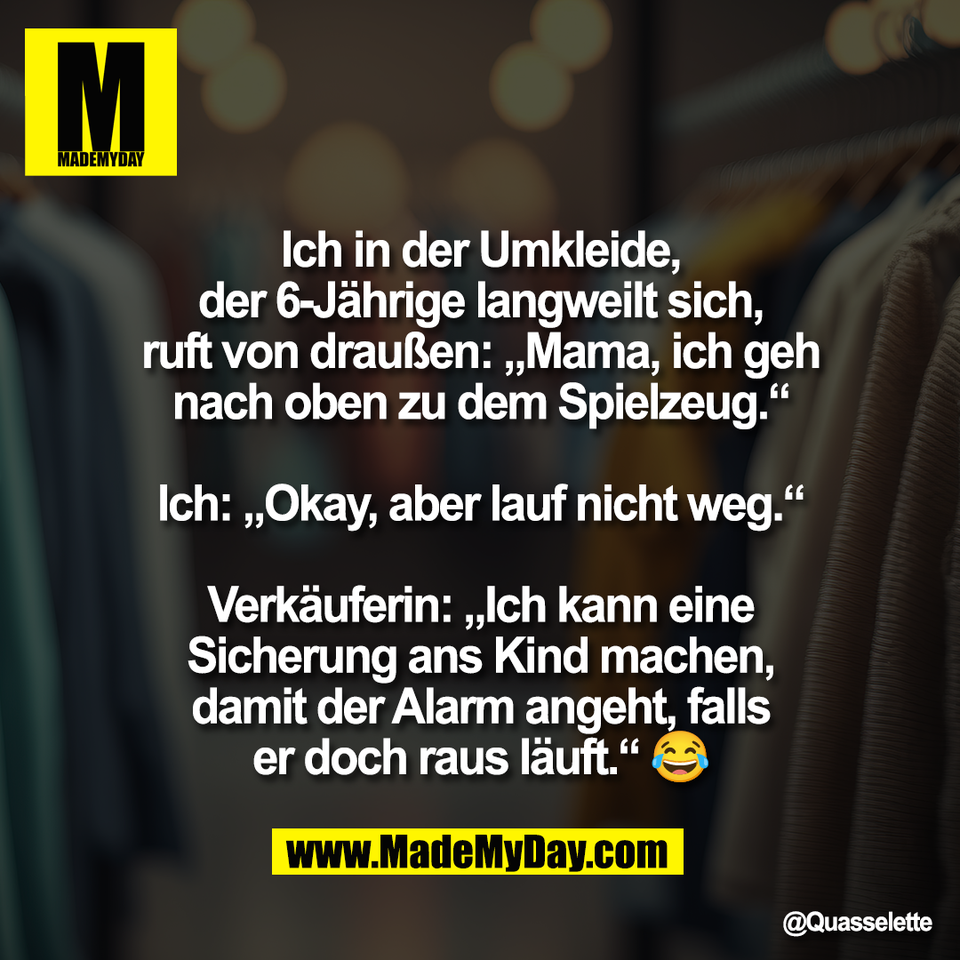 "Ich in der Umkleide,<br />
der 6-Jährige langweilt sich,<br />
ruft von draußen: „Mama, ich geh<br />
nach oben zu dem Spielzeug.“<br />
<br />
Ich: „Okay, aber lauf nicht weg.“<br />
<br />
Verkäuferin: „Ich kann eine<br />
Sicherung ans Kind machen,<br />
damit der Alarm angeht, falls<br />
er doch raus läuft.“ 😂"