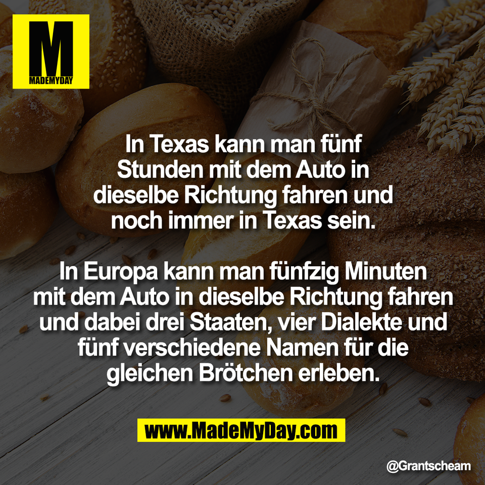 In Texas kann man fünf<br />
Stunden mit dem Auto in<br />
dieselbe Richtung fahren und<br />
noch immer in Texas sein.<br />
<br />
In Europa kann man fünfzig Minuten<br />
mit dem Auto in dieselbe Richtung fahren<br />
und dabei drei Staaten, vier Dialekte und<br />
fünf verschiedene Namen für die<br />
gleichen Brötchen erleben.