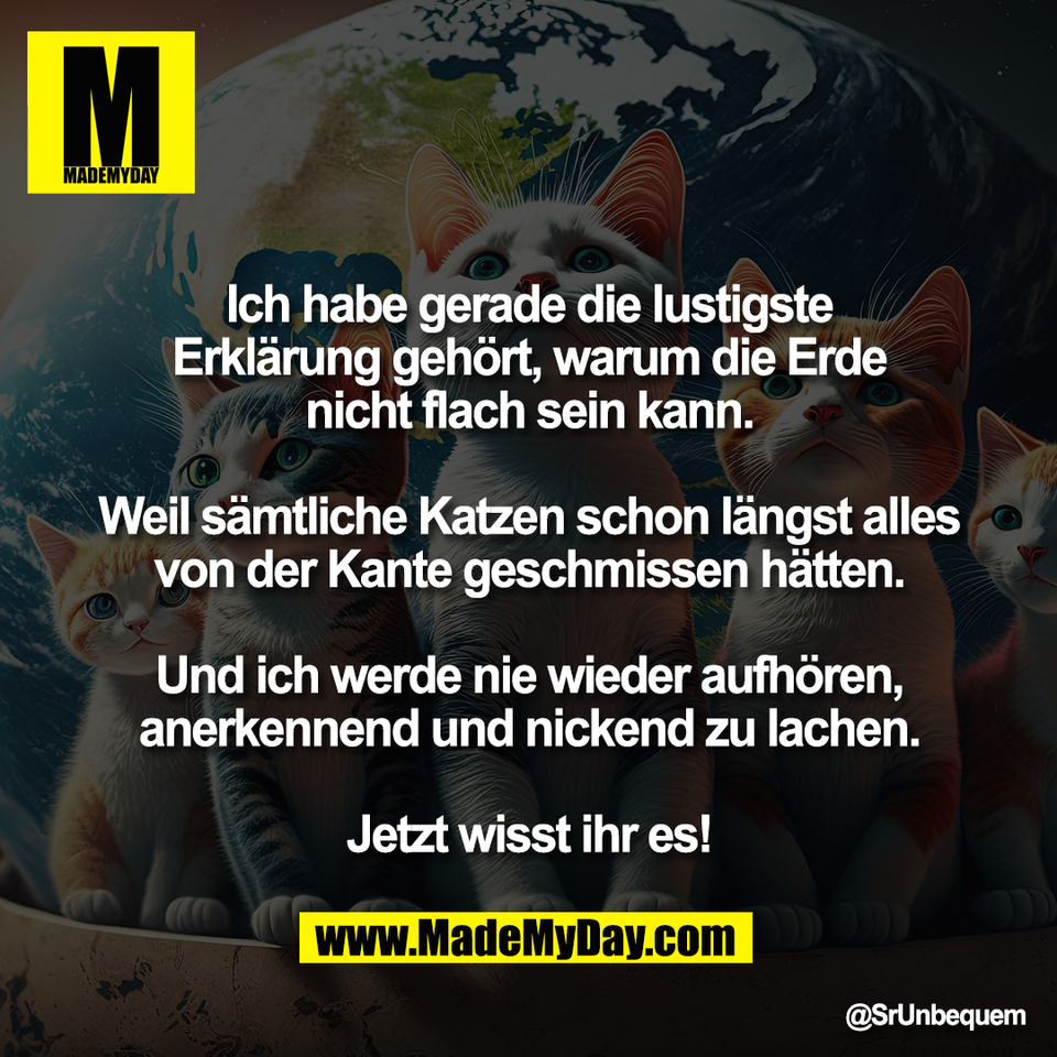 Ich habe gerade die lustigste<br />
Erklärung gehört, warum die Erde<br />
nicht flach sein kann.<br />
<br />
Weil sämtliche Katzen schon längst alles<br />
von der Kante geschmissen hätten.<br />
<br />
Und ich werde nie wieder aufhören,<br />
anerkennend und nickend zu lachen.<br />
<br />
Jetzt wisst ihr es!
