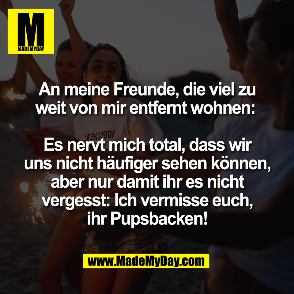 An meine Freunde, die viel zu<br />
weit von mir entfernt wohnen: <br />
<br />
Es nervt mich total, dass wir<br />
uns nicht häufiger sehen können,<br />
aber nur damit ihr es nicht<br />
vergesst: Ich vermisse euch,<br />
ihr Pupsbacken!