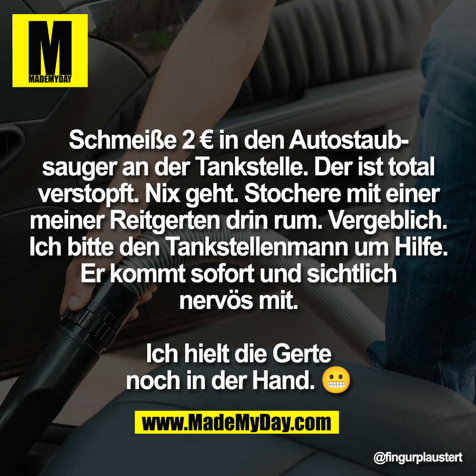 Schmeiße 2 € in den Autostaub-<br />
sauger an der Tankstelle. Der ist total<br />
verstopft. Nix geht. Stochere mit einer<br />
meiner Reitgerten drin rum. Vergeblich.<br />
Ich bitte den Tankstellenmann um Hilfe.<br />
Er kommt sofort und sichtlich<br />
nervös mit.<br />
<br />
Ich hielt die Gerte<br />
noch in der Hand. 😬