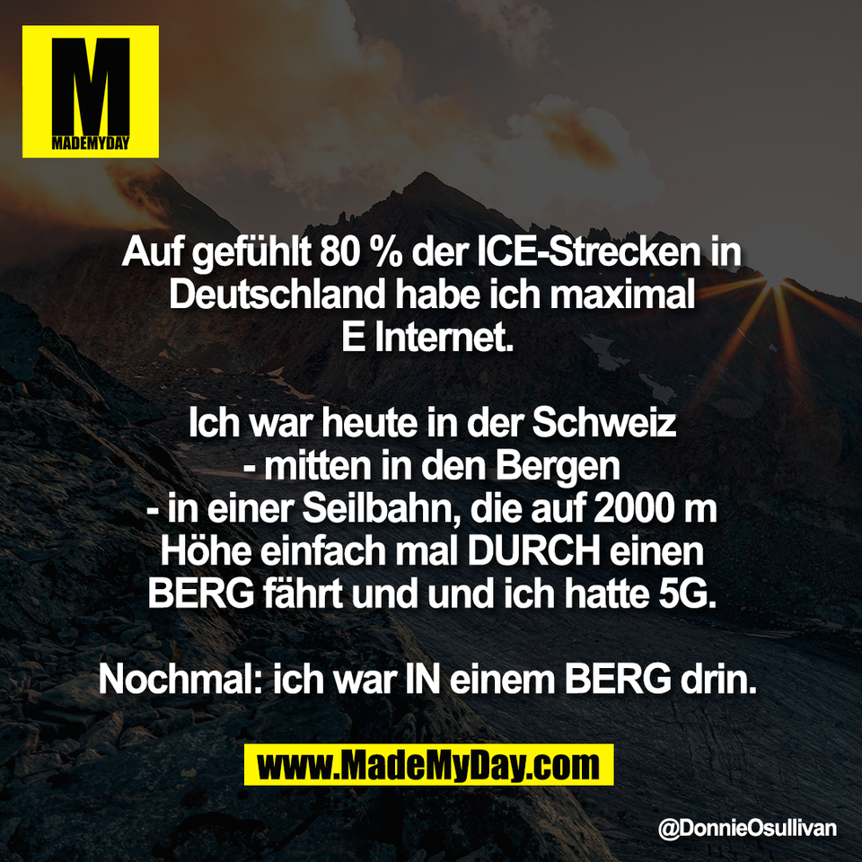 Auf gefühlt 80 % der ICE-Strecken in<br />
Deutschland habe ich maximal<br />
E Internet. <br />
<br />
Ich war heute in der Schweiz<br />
- mitten in den Bergen<br />
- in einer Seilbahn, die auf 2000 m<br />
Höhe einfach mal DURCH einen<br />
BERG fährt und und ich hatte 5G.<br />
<br />
Nochmal: ich war IN einem BERG drin.