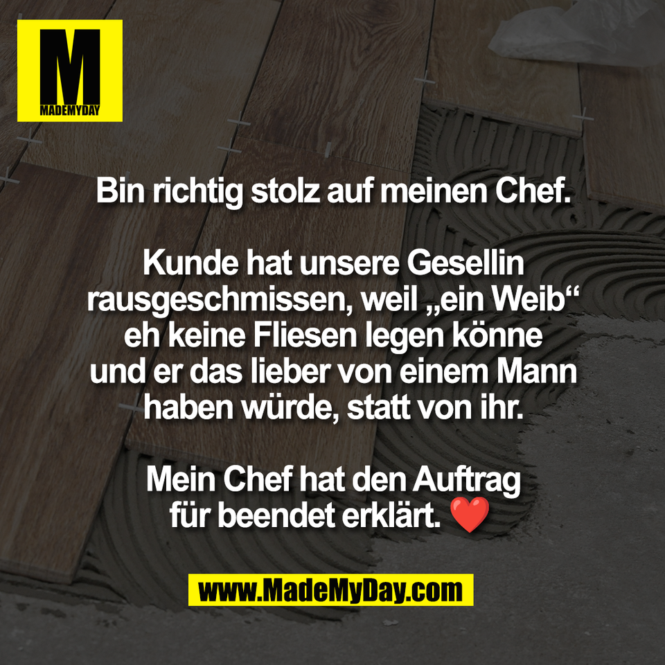 Bin richtig stolz auf meinen Chef.<br />
<br />
Kunde hat unsere Gesellin<br />
rausgeschmissen, weil „ein Weib“<br />
eh keine Fliesen legen könne<br />
und er das lieber von einem Mann<br />
haben würde, statt von ihr.<br />
<br />
Mein Chef hat den Auftrag<br />
für beendet erklärt. ❤️ 