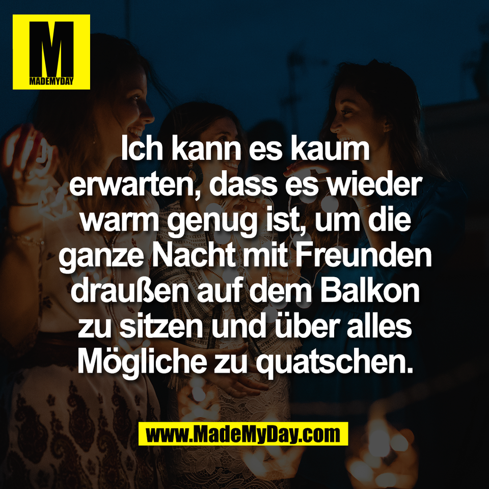 Ich kann es kaum<br />
erwarten, dass es wieder<br />
warm genug ist, um die<br />
ganze Nacht mit Freunden<br />
draußen auf dem Balkon<br />
zu sitzen und über alles<br />
Mögliche zu quatschen.
