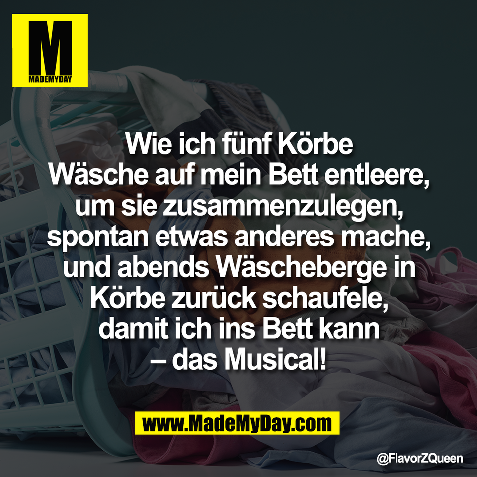Wie ich fünf Körbe<br />
Wäsche auf mein Bett entleere,<br />
um sie zusammenzulegen,<br />
spontan etwas anderes mache,<br />
und abends Wäscheberge in<br />
Körbe zurück schaufele,<br />
damit ich ins Bett kann<br />
– das Musical!