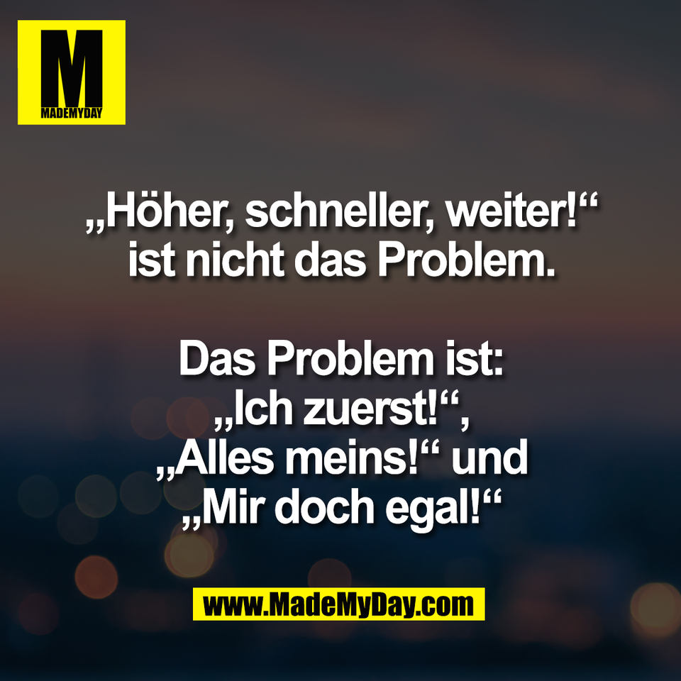 „Höher, schneller, weiter!“<br />
ist nicht das Problem.<br />
<br />
Das Problem ist:<br />
„Ich zuerst!“,<br />
„Alles meins!“ und<br />
„Mir doch egal!“