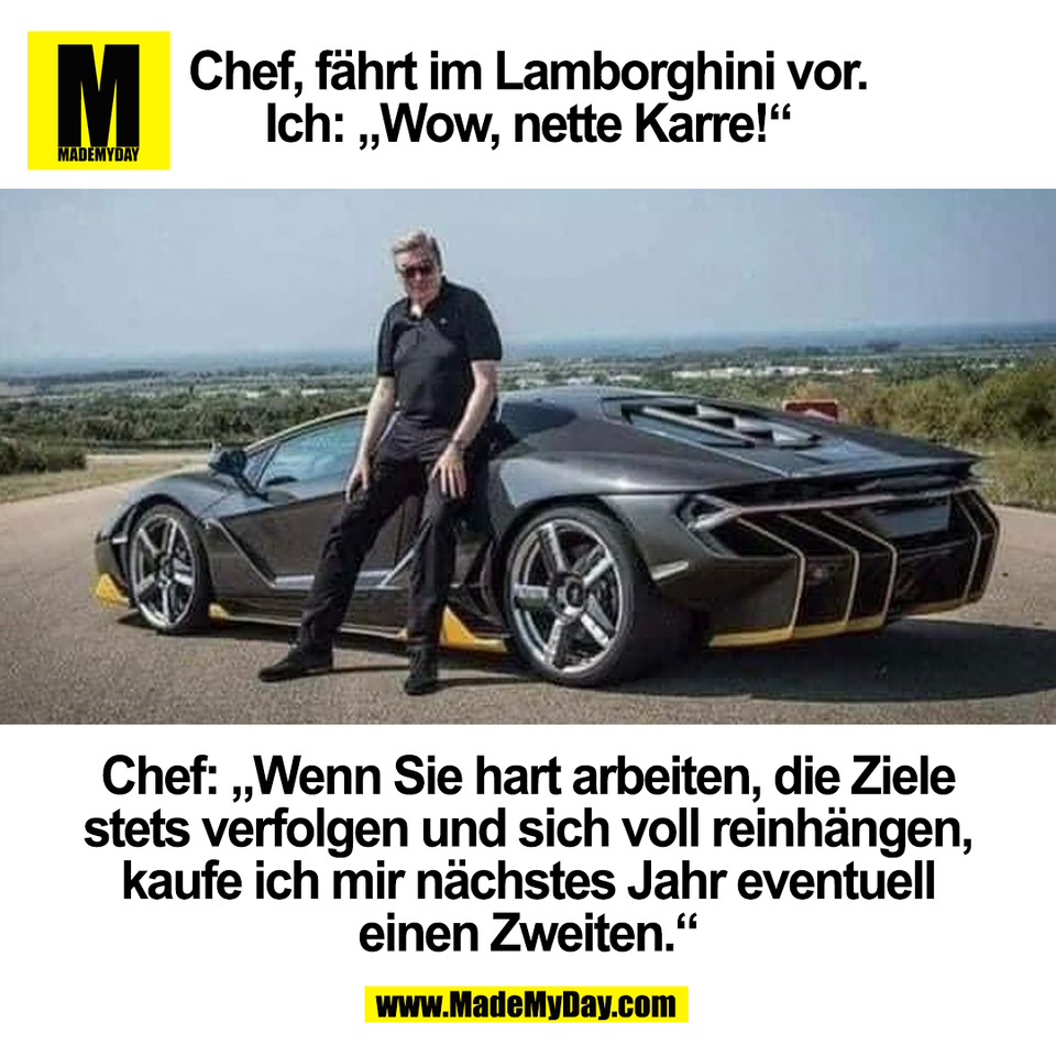 Chef, fährt im Lamborghini vor.<br />
Ich: „Wow, nette Karre!“<br />
<br />
Chef: „Wenn Sie hart arbeiten, die Ziele<br />
stets verfolgen und sich voll reinhängen,<br />
kaufe ich mir nächstes Jahr eventuell<br />
einen Zweiten.“<br />
<br />
(BILD)
