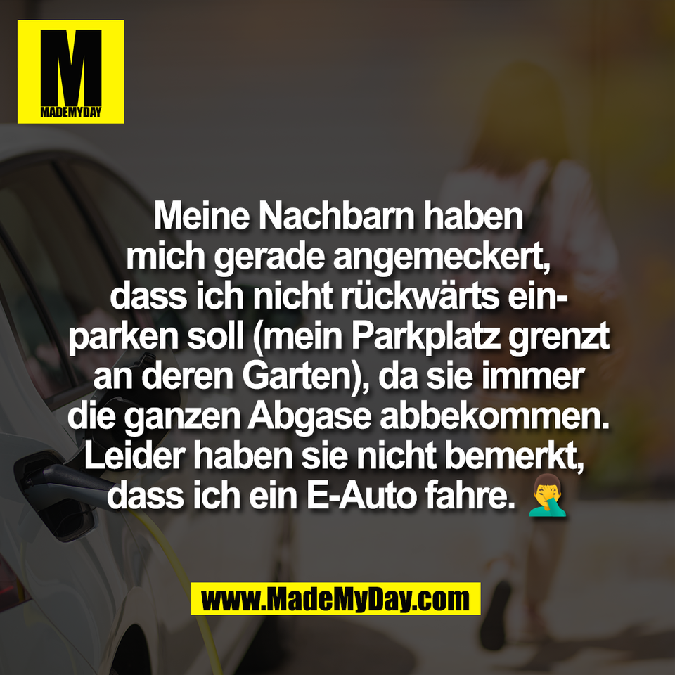 Meine Nachbarn haben<br />
mich gerade angemeckert,<br />
dass ich nicht rückwärts ein-<br />
parken soll (mein Parkplatz grenzt<br />
an deren Garten), da sie immer<br />
die ganzen Abgase abbekommen.<br />
Leider haben sie nicht bemerkt, <br />
dass ich ein E-Auto fahre. 🤦‍♂️