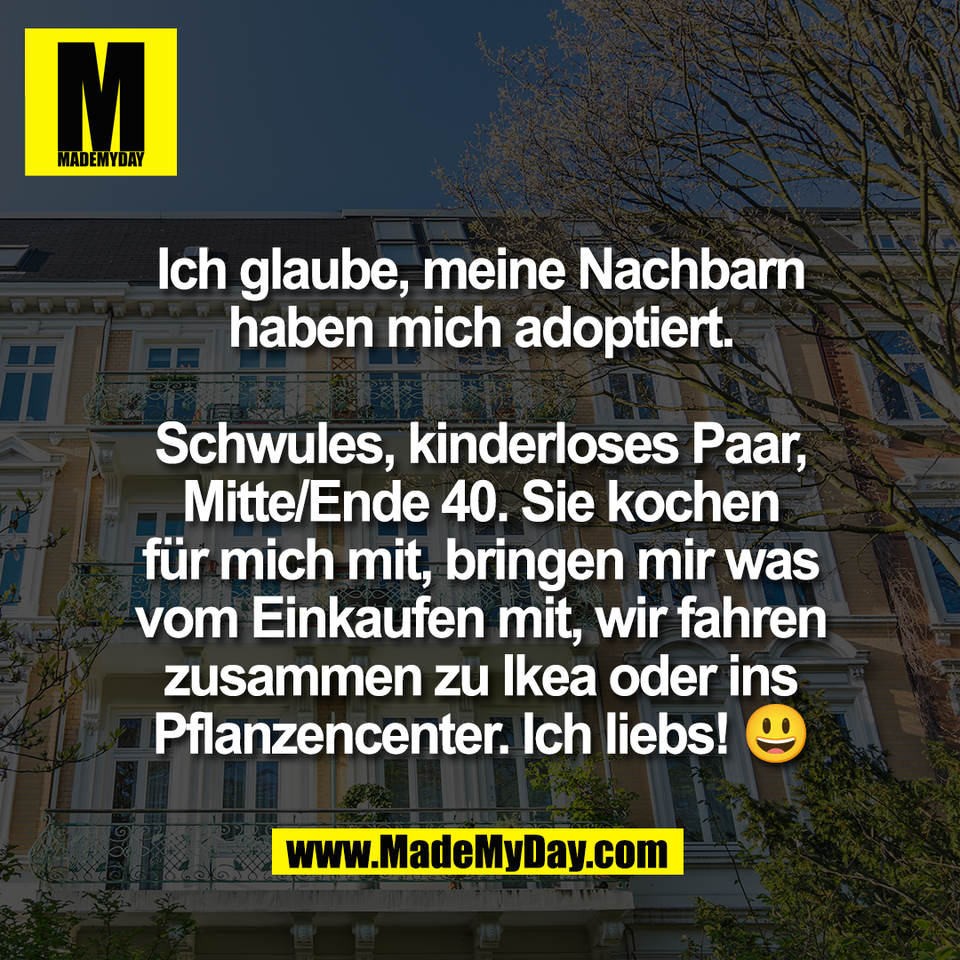Ich glaube, meine Nachbarn<br />
haben mich adoptiert.<br />
<br />
Schwules, kinderloses Paar,<br />
Mitte/Ende 40. Sie kochen<br />
für mich mit, bringen mir was<br />
vom Einkaufen mit, wir fahren<br />
zusammen zu Ikea oder ins<br />
Pflanzencenter. Ich liebs! 😃