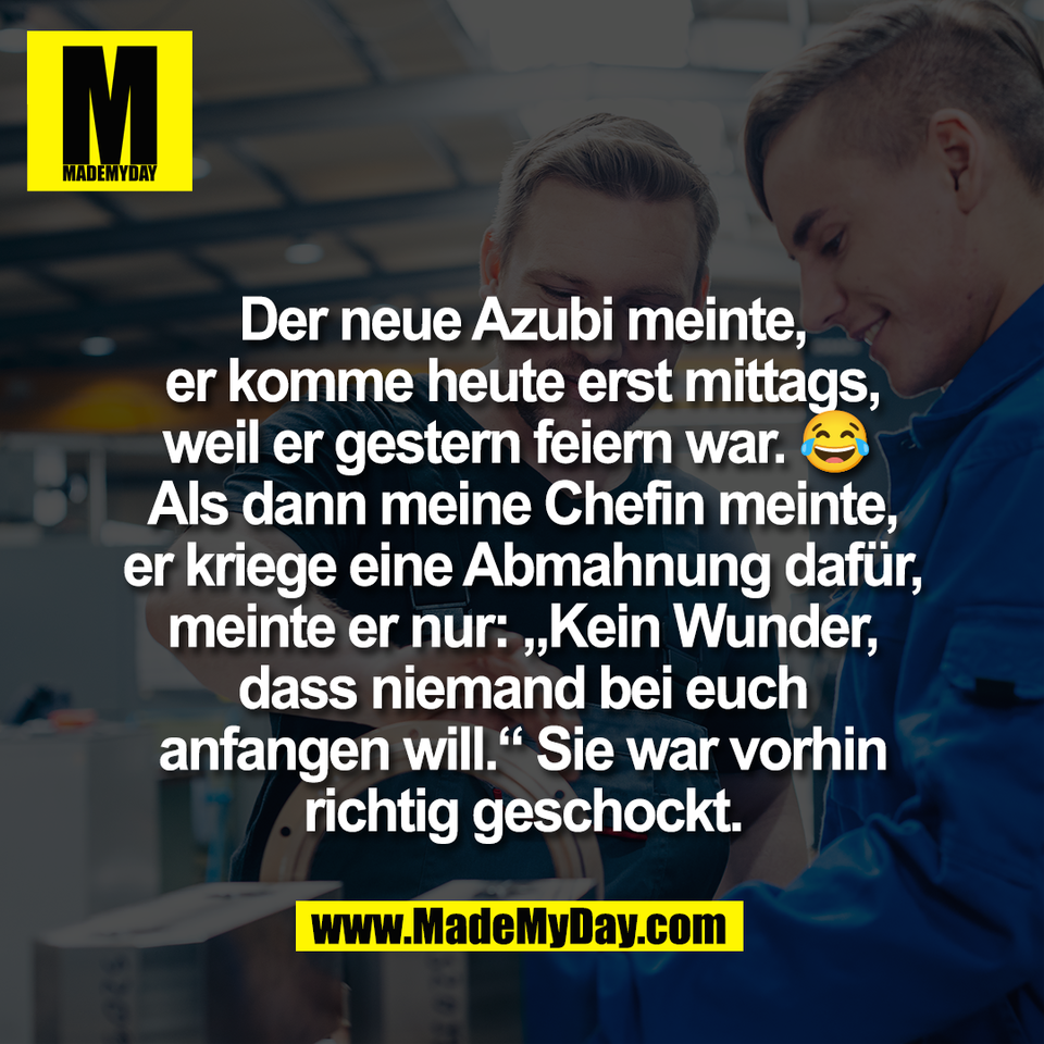 Der neue Azubi meinte,<br />
er komme heute erst mittags,<br />
weil er gestern feiern war. 😂 <br />
Als dann meine Chefin meinte,<br />
er kriege eine Abmahnung dafür,<br />
meinte er nur: „Kein Wunder,<br />
dass niemand bei euch<br />
anfangen will.“ Sie war vorhin<br />
richtig geschockt.