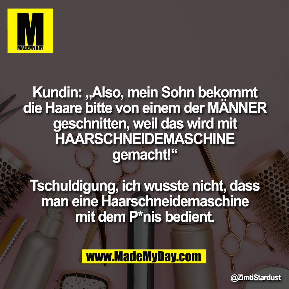 Kundin: „Also, mein Sohn bekommt<br />
die Haare bitte von einem der MÄNNER<br />
geschnitten, weil das wird mit<br />
HAARSCHNEIDEMASCHINE<br />
gemacht!“<br />
<br />
Tschuldigung, ich wusste nicht, dass<br />
man eine Haarschneidemaschine<br />
mit dem P*nis bedient.