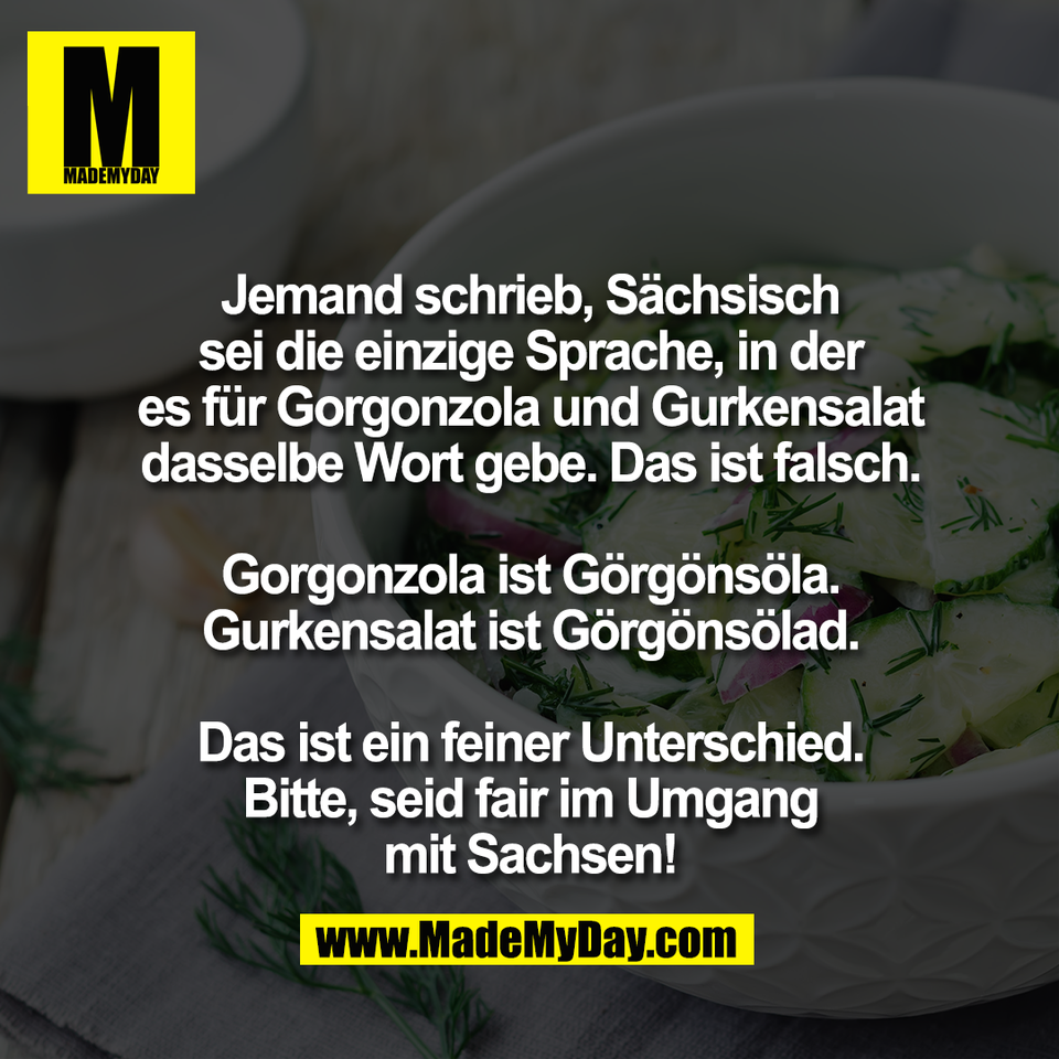 Jemand schrieb, Sächsisch<br />
sei die einzige Sprache, in der<br />
es für Gorgonzola und Gurkensalat<br />
dasselbe Wort gebe. Das ist falsch.<br />
<br />
Gorgonzola ist Görgönsöla.<br />
Gurkensalat ist Görgönsölad.<br />
<br />
Das ist ein feiner Unterschied.<br />
Bitte, seid fair im Umgang<br />
mit Sachsen!