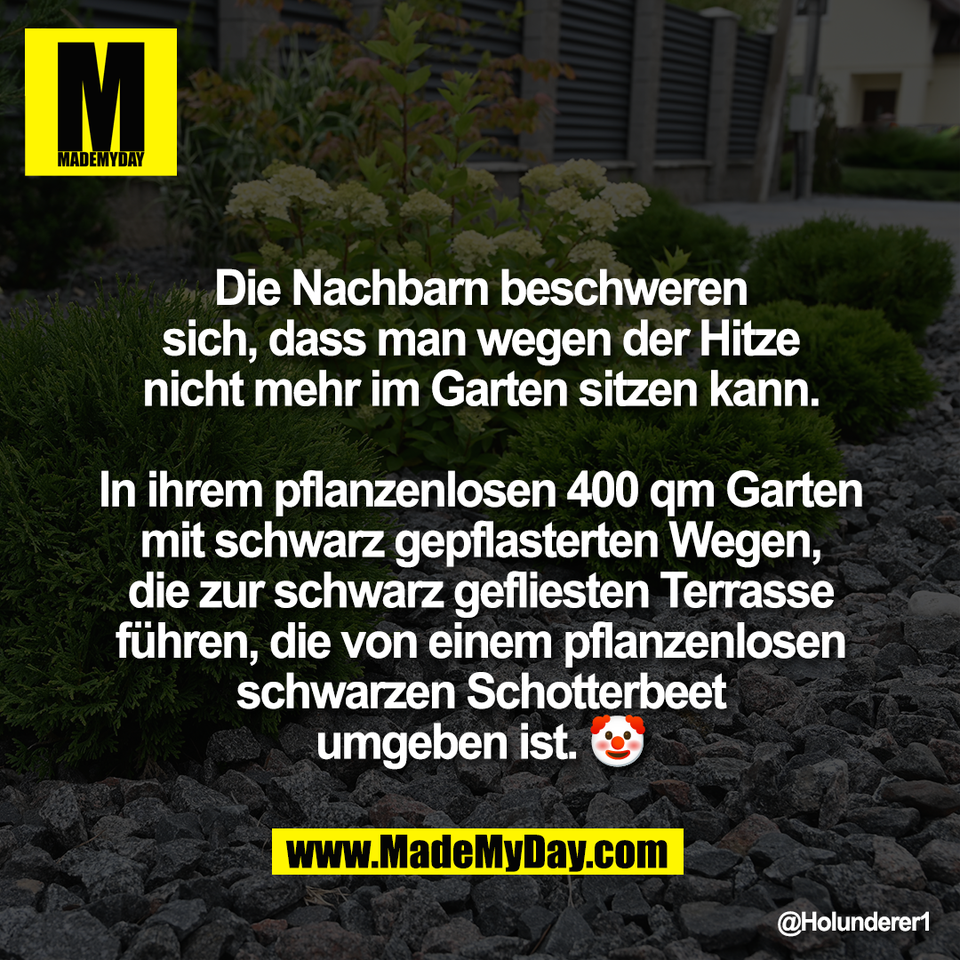 Die Nachbarn beschweren<br />
sich, dass man wegen der Hitze<br />
nicht mehr im Garten sitzen kann.<br />
<br />
In ihrem pflanzenlosen 400 qm Garten<br />
mit schwarz gepflasterten Wegen,<br />
die zur schwarz gefliesten Terrasse<br />
führen, die von einem pflanzenlosen<br />
schwarzen Schotterbeet<br />
umgeben ist. 🤡