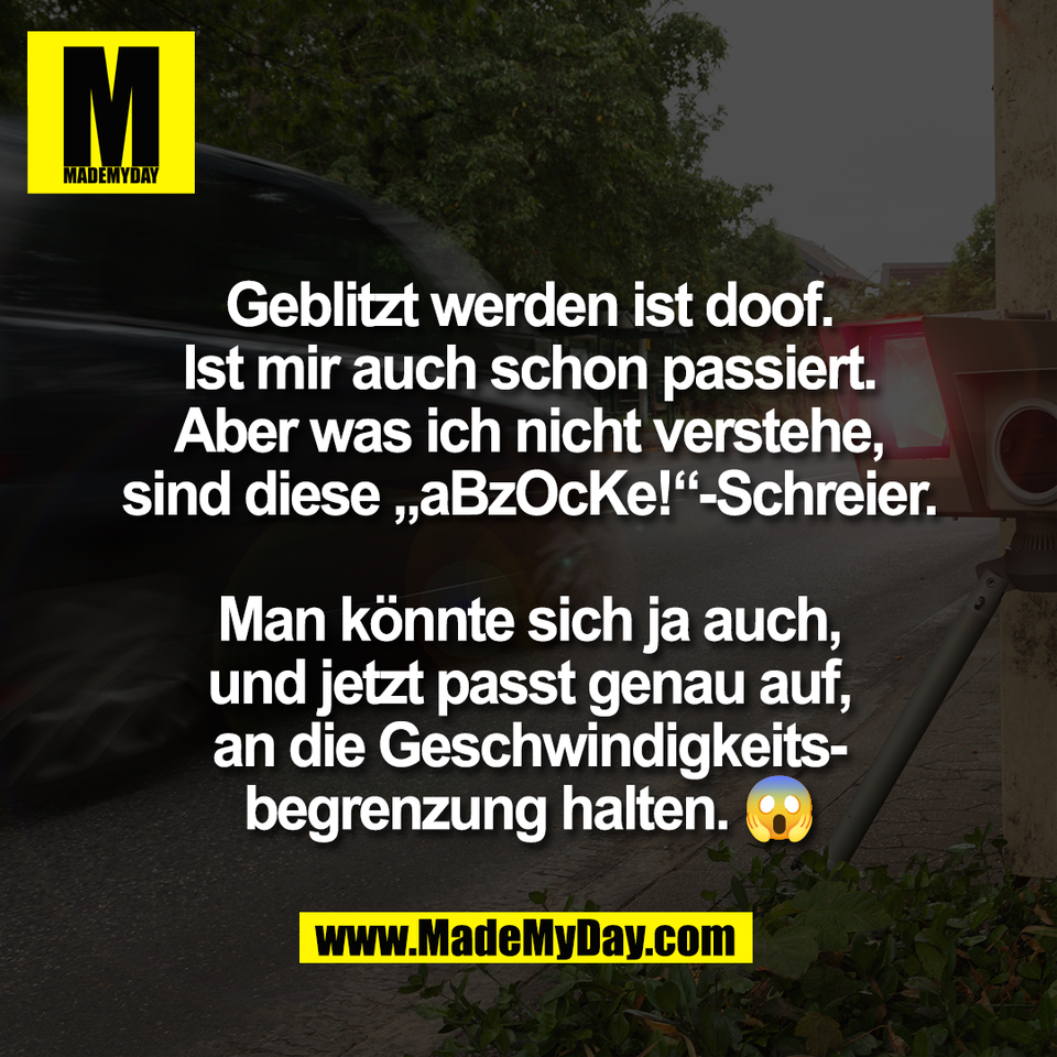 Geblitzt werden ist doof.<br />
Ist mir auch schon passiert.<br />
Aber was ich nicht verstehe,<br />
sind diese „aBzOcKe!“-Schreier.<br />
<br />
Man könnte sich ja auch,<br />
und jetzt passt genau auf,<br />
an die Geschwindigkeits-<br />
begrenzung halten. 😱