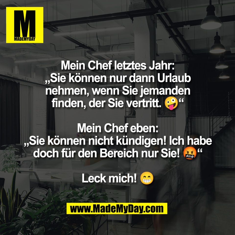 Mein Chef letztes Jahr:<br />
„Sie können nur dann Urlaub<br />
nehmen, wenn Sie jemanden<br />
finden, der Sie vertritt. 🤪“<br />
<br />
Mein Chef eben:<br />
„Sie können nicht kündigen! Ich habe<br />
doch für den Bereich nur Sie! 🤬“<br />
<br />
Leck mich! 😁