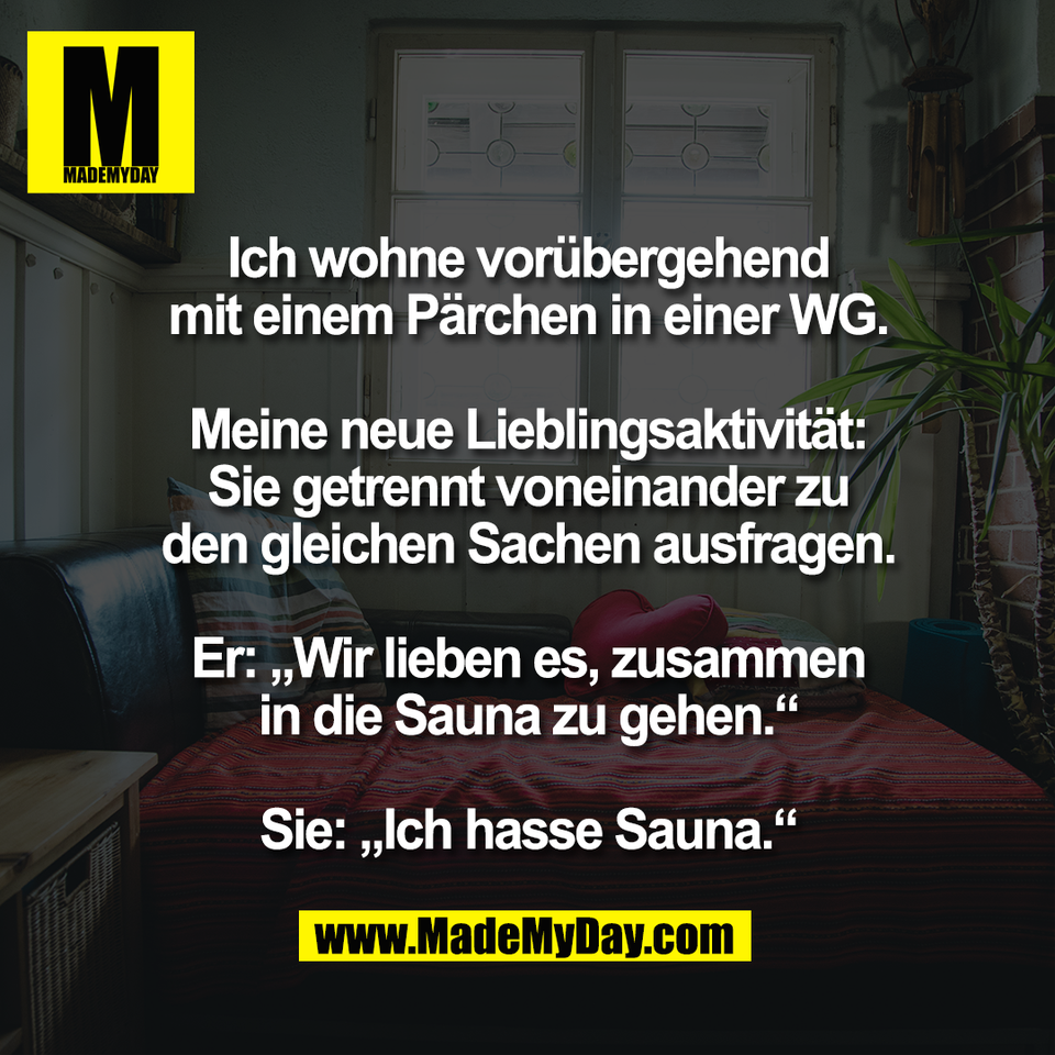 Ich wohne vorübergehend<br />
mit einem Pärchen in einer WG.<br />
<br />
Meine neue Lieblingsaktivität:<br />
Sie getrennt voneinander zu<br />
den gleichen Sachen ausfragen.<br />
<br />
Er: „Wir lieben es, zusammen<br />
in die Sauna zu gehen.“<br />
<br />
Sie: „Ich hasse Sauna.“