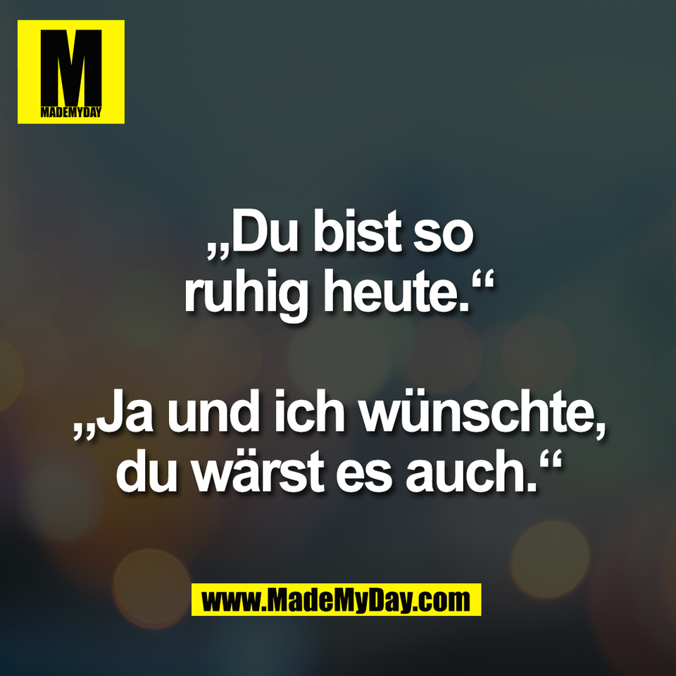 „Du bist so<br />
ruhig heute.“<br />
<br />
„Ja und ich wünschte,<br />
du wärst es auch.“