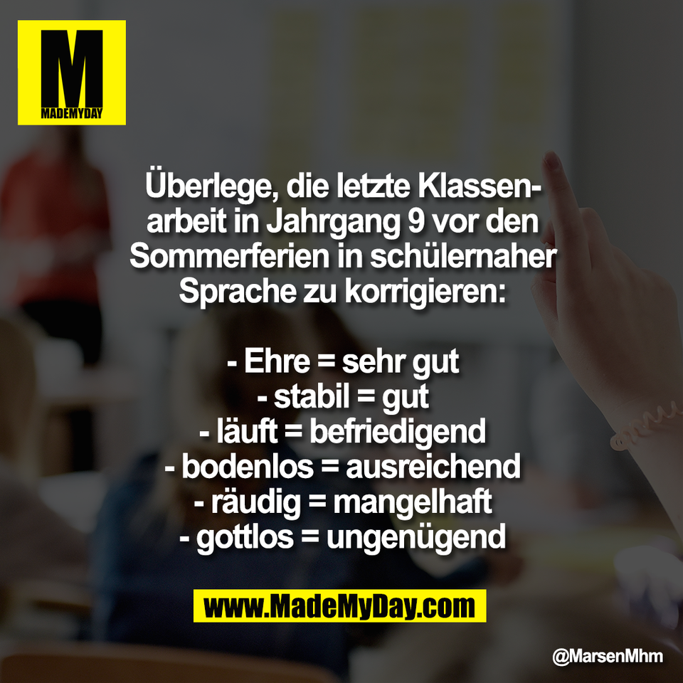 Überlege, die letzte Klassen-<br />
arbeit in Jahrgang 9 vor den<br />
Sommerferien in schülernaher<br />
Sprache zu korrigieren:<br />
<br />
- Ehre = sehr gut<br />
- stabil = gut<br />
- läuft = befriedigend<br />
- bodenlos = ausreichend<br />
- räudig = mangelhaft<br />
- gottlos = ungenügend