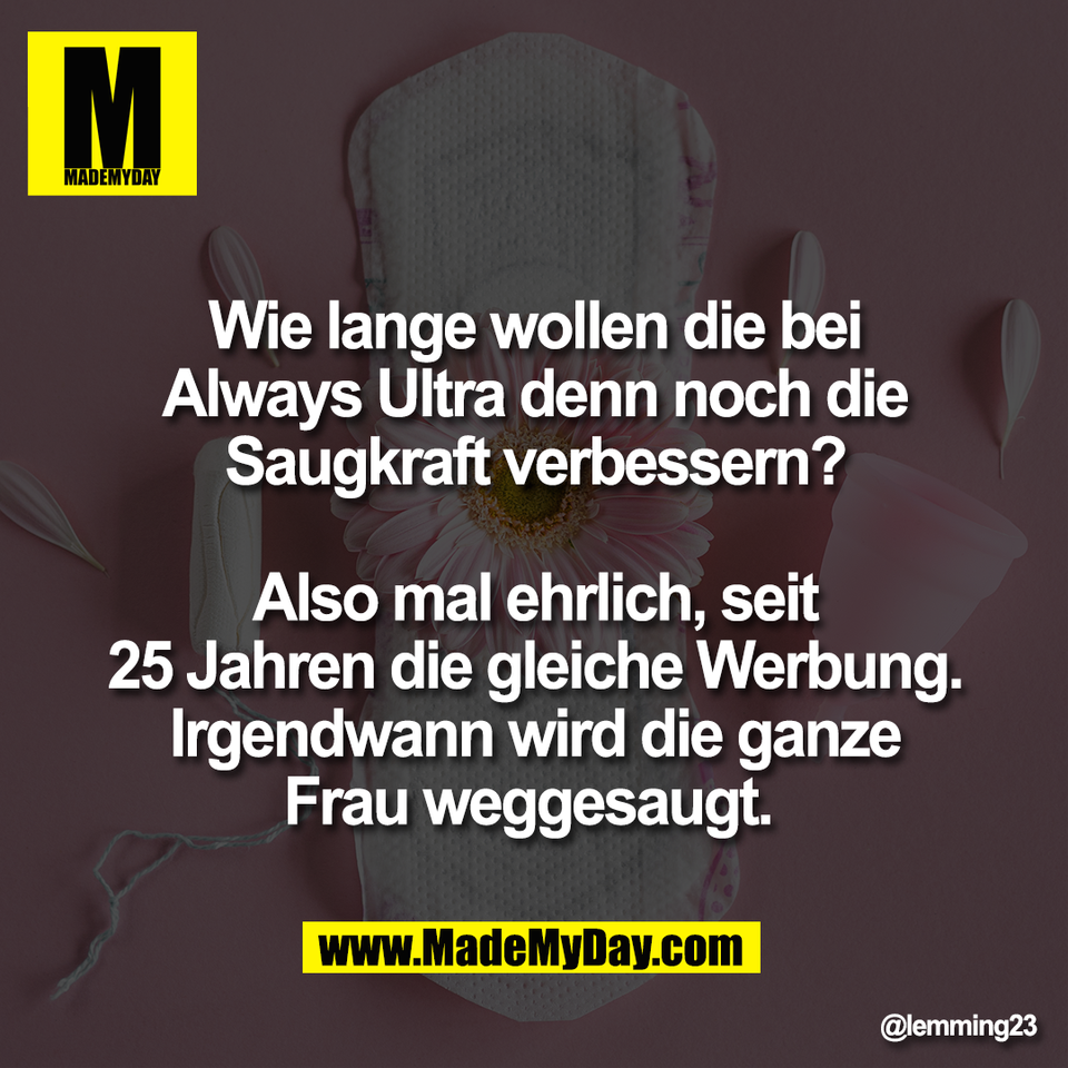 Wie lange wollen die bei<br />
Always Ultra denn noch die<br />
Saugkraft verbessern?<br />
<br />
Also mal ehrlich, seit<br />
25 Jahren die gleiche Werbung.<br />
Irgendwann wird die ganze<br />
Frau weggesaugt.